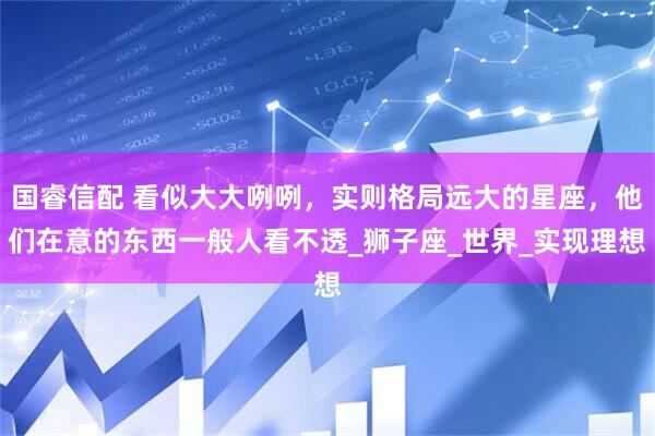 国睿信配 看似大大咧咧，实则格局远大的星座，他们在意的东西一般人看不透_狮子座_世界_实现理想