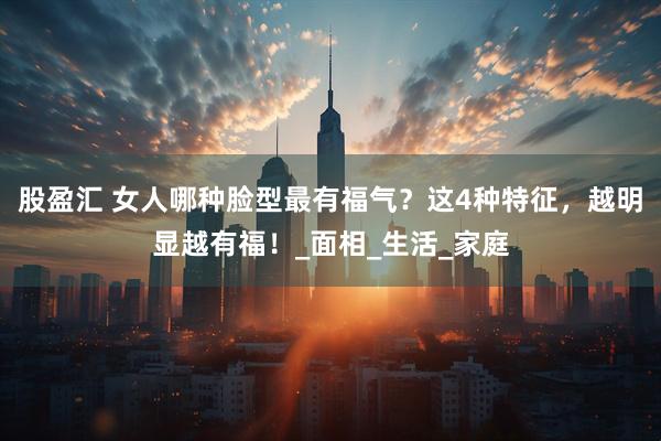 股盈汇 女人哪种脸型最有福气？这4种特征，越明显越有福！_面相_生活_家庭