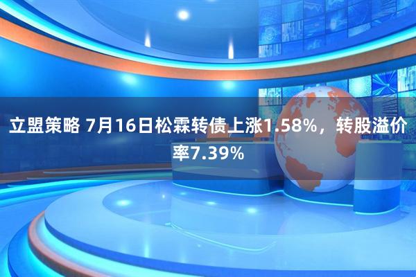立盟策略 7月16日松霖转债上涨1.58%，转股溢价率7.39%