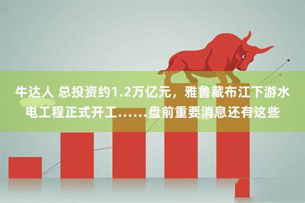 牛达人 总投资约1.2万亿元，雅鲁藏布江下游水电工程正式开工……盘前重要消息还有这些