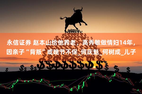 永信证券 赵本山给他养老，高秀敏做情妇14年，因亲子“背叛”或晚节不保_何庆魁_何树成_儿子