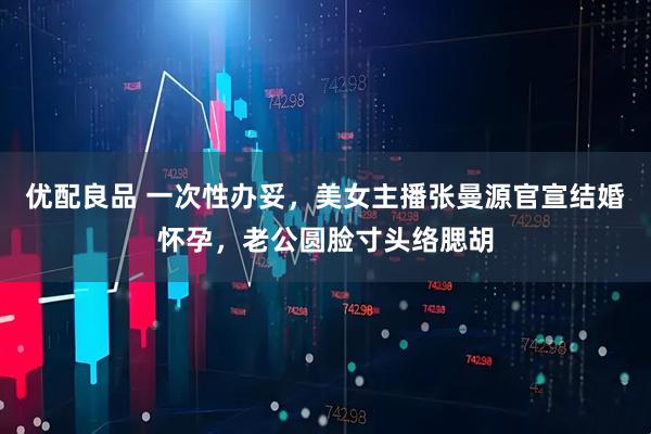 优配良品 一次性办妥，美女主播张曼源官宣结婚怀孕，老公圆脸寸头络腮胡