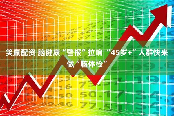 笑赢配资 脑健康“警报”拉响 “45岁+”人群快来做“脑体检”