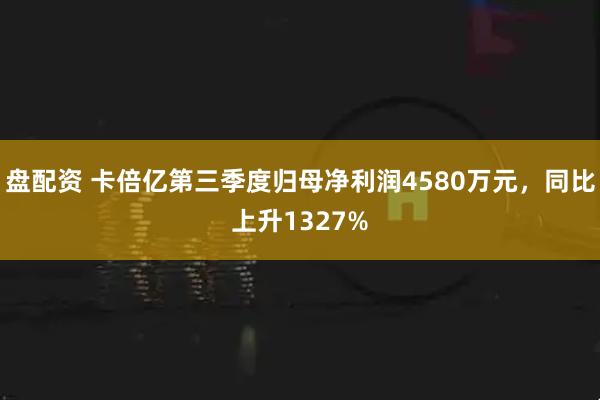 盘配资 卡倍亿第三季度归母净利润4580万元，同比上升1327%